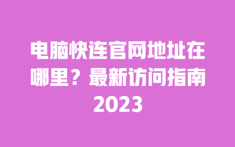 电脑快连官网地址在哪里?最新访问指南2023 一