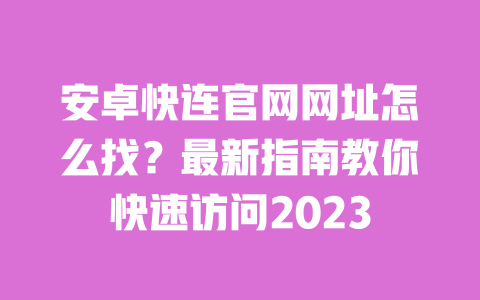 安卓快连官网网址怎么找？最新指南教你快速访问2023 一