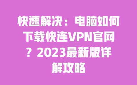 快速解决：电脑如何下载快连VPN官网？2023最新版详解攻略 一